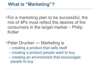 What is “Marketing”? For a marketing plan to be successful, the mix of 4Ps must reflect the desires of the consumers in the target market – Philip Kotler Peter Drucker --- Marketing is  creating a product that sells itself creating a product people want to buy creating an environment that encourages people to buy 