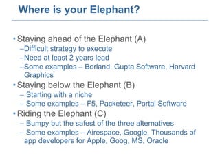 Where is your Elephant? Staying ahead of the Elephant (A) Difficult strategy to execute Need at least 2 years lead Some examples – Borland, Gupta Software, Harvard Graphics Staying below the Elephant (B) Starting with a niche  Some examples – F5, Packeteer, Portal Software  Riding the Elephant (C) Bumpy but the safest of the three alternatives Some examples – Airespace, Google, Thousands of app developers for Apple, Goog, MS, Oracle 