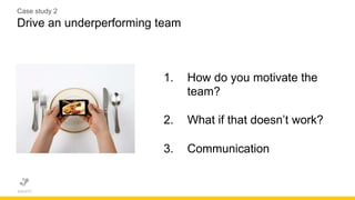 1. How do you motivate the
team?
2. What if that doesn’t work?
3. Communication
Case study 2
Drive an underperforming team
 