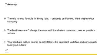 Takeaways
 There is no one formula for hiring right. It depends on how you want to grow your
company
 The best hires aren't always the ones with the shiniest resumes. Look for problem
solvers
 Your startup's culture cannot be retrofitted - it is important to define and consciously
build your culture
 