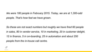 We were 180 people in February 2015. Today, we are at 1,300-odd
people. That’s how fast we have grown.
So these are not exact numbers but roughly we have fired 60 people
in sales, 80 in vendor service, 10 in marketing, 20 in customer delight,
12 in finance, 5 in on-boarding, 25 in automation and about 250
people from the in-house call centre.
 