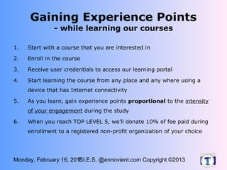 Monday, February 16, 2015T.I.E.S. @ennovient.com Copyright ©2013
Gaining Experience Points
- while learning our courses
1. Start with a course that you are interested in
2. Enroll in the course
3. Receive user credentials to access our learning portal
4. Start learning the course from any place and any where using a
device that has Internet connectivity
5. As you learn, gain experience points proportional to the intensity
of your engagement during the study
6. When you reach TOP LEVEL 5, we’ll donate 10% of fee paid during
enrollment to a registered non-profit organization of your choice
 