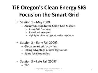 TiE Oregon's Clean Energy SIG
   Focus on the Smart Grid
 • Session 1 – May 2009
    – An Introduction to the Smart Grid Market
        • Smart Grid Overview
        • Some local examples
        • Highlights of some opportunities to pursue

 • Session 2 – Early Fall 2009?
    – Global smart grid activities
    – Taking advantage of new legislation
    – Some local examples

 • Session 3 – Late Fall 2009?
    – TBD
                Oregon TiE - Smart Grid Presentation by
                                                          1
                              Roger Hicks
 