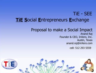 Proposal to make a Social Impact Anand Raj Founder & CEO, InXero, Inc. Austin, Texas [email_address] cell: 512 293 5559   TiE - SEE TiE   S ocial  E ntrepreneurs  E xchange  