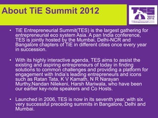 About TiE Summit 2012

 • TiE Entrepreneurial Summit(TES) is the largest gathering for
   entrepreneurial eco system Asia. A pan India conference,
   TES is jointly hosted by the Mumbai, Delhi-NCR and
   Bangalore chapters of TiE in different cities once every year
   in succession.

 • With its highly interactive agenda, TES aims to assist the
   existing and aspiring entrepreneurs of today in finding
   solutions to common challenges and providing a platform for
   engagement with India’s leading entrepreneurs and icons
   such as Ratan Tata, K V Kamath, N R Narayan
   Murthy,Nandan Nilekeni, Harsh Mariwala, who have been
   our earlier key-note speakers and Co Hosts.

 • Launched in 2006, TES is now in its seventh year, with six
   very successful preceding summits in Bangalore, Delhi and
   Mumbai.
 