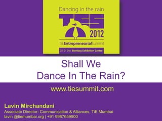 Shall We
                Dance In The Rain?
                        www.tiesummit.com

Lavin Mirchandani
Associate Director- Communication & Alliances, TiE Mumbai
lavin @tiemumbai.org | +91 9987659900
 