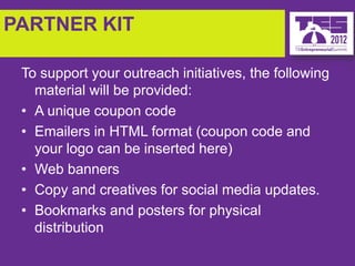 PARTNER KIT

 To support your outreach initiatives, the following
   material will be provided:
 • A unique coupon code
 • Emailers in HTML format (coupon code and
   your logo can be inserted here)
 • Web banners
 • Copy and creatives for social media updates.
 • Bookmarks and posters for physical
   distribution
 