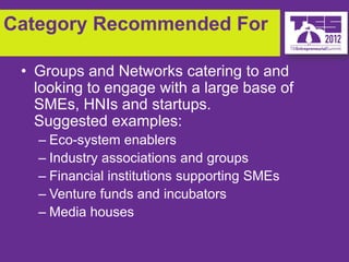 Category Recommended For

 • Groups and Networks catering to and
   looking to engage with a large base of
   SMEs, HNIs and startups.
   Suggested examples:
   – Eco-system enablers
   – Industry associations and groups
   – Financial institutions supporting SMEs
   – Venture funds and incubators
   – Media houses
 