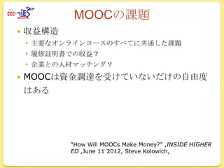 MOOCの課題


収益構造
 主要なオンラインコースのすべてに共通した課題
 履修証明書での収益？

 企業との人材マッチング？



MOOCは資金調達を受けていないだけの自由度
はある

“How Will MOOCs Make Money?” ,INSIDE HIGHER
ED ,June 11 2012, Steve Kolowich,

 