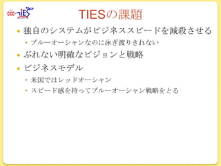 TIESの課題


独自のシステムがビジネススピードを減殺させる
 ブルーオーシャンなのに泳ぎ渡りきれない



ぶれない明確なビジョンと戦略



ビジネスモデル
 米国ではレッドオーシャン
 スピード感を持ってブルーオーシャン戦略をとる

 