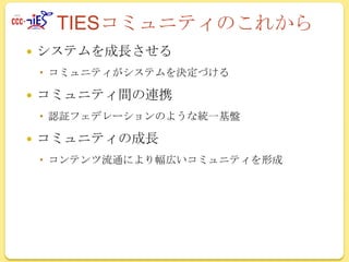 TIESコミュニティのこれから


システムを成長させる
 コミュニティがシステムを決定づける



コミュニティ間の連携
 認証フェデレーションのような統一基盤



コミュニティの成長
 コンテンツ流通により幅広いコミュニティを形成

 