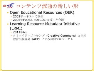 コンテンツ流通の新しい形


Open Educational Resources (OER)
 2002年ユネスコで採択
 2006年FLOSS（OECDの支援）と合流



Learning Resource Metadata Initiative
(LRMI)

 2011年6月
 クリエイティブコモンズ（Creative Commons）と全米
教育出版協会（AEP）による共同プロジェクト

 