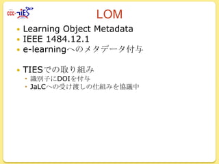 LOM
Learning Object Metadata
IEEE 1484.12.1
 e-learningへのメタデータ付与





TIESでの取り組み
 識別子にDOIを付与
 JaLCへの受け渡しの仕組みを協議中

 