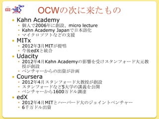 OCWの次に来たもの


Kahn Academy



MITx



Udacity



Coursera



edX

 個人で2006年に創設、micro lecture
 Kahn Academy Japanで日本語化
 マイクロソフトなどの支援

 2012年3月MITが提唱
 今後edXと統合
 2012年4月Kahn Academyの影響を受けスタンフォード大元教
授が創設
 ベンチャーからの出資が計画
 2012年4月スタンフォード大教授が創設
 スタンフォードなど5大学の講義を公開
 ベンチャーから1600万ドル調達
 2012年4月MITとハーバード大のジョイントベンチャー
 6千万ドル出資

 