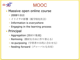 MOOC


Massive open online course
 2008年創設
 イリイチの影響（脱学校化社会）
 Information is everywhere
 Engaging in the learning process



Principal
 Aggregation (教材の集積)

 Remixing（教材を自由に作り替える）
 re-purposing（学習者の目的に合わせる）
 feeding forward（グローバルな共有）

 