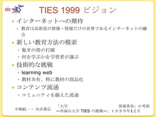 TIES 1999 ビジョン


インターネットへの期待




教育は高密度の情報・情報だけの世界であるインターネットの融
合

新しい教育方法の模索
 象牙の塔の打破
 何を学ぶかを学習者が選ぶ



技術的な挑戦
 learning web
 教材共有、特に教材の部品化



コンテンツ流通
 コミュニティを越えた流通
中嶋航一・ 向井篤弘

「大学
情報革命」の考察
―帝塚山大学 TIES の挑戦―」１９９９年1２月

 