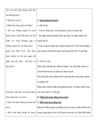 Tại sao tim hoạt động suốt đời

mà không mỏi?

- Huyết áp là gì?                2. Hoạt động hệ mạch:

- Huyết áp tăng giảm do đâu?     a. Huyết áp:

- Tại sao những người bị xuất - Tim co tống máu vào hệ mạch và tạo ra huyết áp.

huyết não có thể dẫn đến bại liệt - Tim đập nhanh mạnh huyết áp tăng, tim đập chậm yếu

hoặc tử vong thường gặp ở huyết áp hạ

những người bị cao huyết áp?     Ví dụ ở người huyết áp ở động mạch chủ 120-140 mmHg,ở

quan sát hình 19.3, cho thảo mao mạch 20-40 mm Hg,ở tĩnh mạch lớn 10-15 mm Hg

luận nhóm từ đó nêu quan hệ

giữa vận tốc máu, tiết diện và b. Vận tốc máu

huyết áp ?                       Máu chảy nhanh hay châm lệ thuộc vào tiết diện mạch và

                                 chênh lệch huyết áp giữa các đoạn mạch

                                 Nếu tiết diện nhỏ chênh lệch huyết áp lớn máu chảy nhanh

                                 và ngược lại

                                 Máu chảy nhanh nhất trong động mạch và chậm nhất trong

Cho học sinh đọc sách giáo khoa các mao mạch. Ví dụ sgk

thảo luận theo câu hỏi :         II. Điều hòa hoạt động tim mạch

- Điều hòa hoạt động tim như thế 1. Điều hòa hoạt động tim

nào?                             Ngoài hệ dẫn truyền tự động tim còn chịu sự điều khiển của

- Điều hòa hoạt động hệ mạch trung ương giao cảm và đối giao cảm qua các dây thần kinh
 