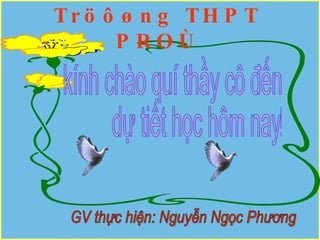 Tröôøng THPT PROÙ kính chào quí thầy cô đến  dự tiết học hôm nay! GV thực hiện: Nguyễn Ngọc Phương 