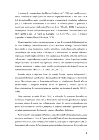 2
A unidade de conservação do tipo Floresta Nacional, ou FLONA, está contida no grupo
de uso sustentável e é o tipo que irá ser abordado no presente trabalho. A área da FLONA
é de domínio público, sendo permitida apenas a permanência de populações tradicionais
que já a habitavam anteriormente à sua criação. A visitação pública é permitida e
incentivada assim como estudos científicos nas áreas (BRASIL, 2002). A concessão e
exploração de florestas públicas são regidas pela Lei de Gestão de Florestas Públicas (Lei
11.284/2006) e pela Lei Geral de Licitações (Lei 8.666/1993), sendo o principal
responsável o Serviço Florestal Brasileiro (SFB).
Um dos requisitos básicos e principais quando se trata de exploração de florestas nativas
é o Plano de Manejo Florestal Sustentável (PMFS). Conforme o Código Florestal, o PMFS
deve atender a nove fundamentos técnicos científicos, sendo alguns deles referentes a
caracterização dos meios físicos e biológicos; a determinação do estoque existente;
intensidade de exploração compatível com a capacidade de suporte ambiental da floresta;
ciclo de corte compatível com o tempo de restabelecimento do volume de produto extraído;
adoção de sistema silvicultural e de exploração adequada além de medidas mitigadoras dos
impactos ambientais e sociais; como também monitoramento do desenvolvimento da
floresta remanescente (BRASIL, Lei 12.651, 2012, art. 31).
Visando atingir os objetivos dentro do manejo florestal, torna-se indispensável o
planejamento florestal, identificando e descrevendo as atividades integradas no decorrer do
tempo. Nos últimos anos, as ferramentas utilizadas no planejamento florestal vêm se
desenvolvendo e atingindo melhores níveis de precisão e acurácia devido ao
desenvolvimento de diversos programas que auxiliam nas tomadas de decisão (SILVA,
2014).
Neste contexto, segundo SILVA (2014) a utilização de programas baseados em
modelos de programação linear tem-se destacado na área florestal, possibilitando agrupar
um maior número de dados para elaboração dos planos de manejo resultando em uma
prática mais sustentável e confiável, reduzindo os impactos ambientais e garantindo que as
gerações seguintes possam desfrutar dos recursos e benefícios da floresta.
Neste contexto, toda área com o Plano de Manejo Florestal Sustentável autorizado, deve
apresentar anualmente o Plano de Operação Anual (POA), referente ás próximas atividades
que serão realizadas, como condição para receber a Autorização de Exploração (AUTEX).
Em seu conteúdo o gestor da floresta deve apresentar todo o planejamento da operação para
 