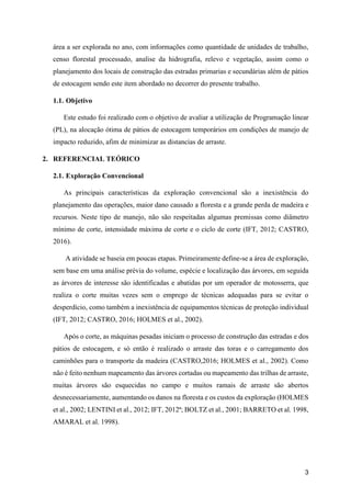3
área a ser explorada no ano, com informações como quantidade de unidades de trabalho,
censo florestal processado, analise da hidrografia, relevo e vegetação, assim como o
planejamento dos locais de construção das estradas primarias e secundárias além de pátios
de estocagem sendo este item abordado no decorrer do presente trabalho.
1.1. Objetivo
Este estudo foi realizado com o objetivo de avaliar a utilização de Programação linear
(PL), na alocação ótima de pátios de estocagem temporários em condições de manejo de
impacto reduzido, afim de minimizar as distancias de arraste.
2. REFERENCIAL TEÓRICO
2.1. Exploração Convencional
As principais características da exploração convencional são a inexistência do
planejamento das operações, maior dano causado a floresta e a grande perda de madeira e
recursos. Neste tipo de manejo, não são respeitadas algumas premissas como diâmetro
mínimo de corte, intensidade máxima de corte e o ciclo de corte (IFT, 2012; CASTRO,
2016).
A atividade se baseia em poucas etapas. Primeiramente define-se a área de exploração,
sem base em uma análise prévia do volume, espécie e localização das árvores, em seguida
as árvores de interesse são identificadas e abatidas por um operador de motosserra, que
realiza o corte muitas vezes sem o emprego de técnicas adequadas para se evitar o
desperdício, como também a inexistência de equipamentos técnicas de proteção individual
(IFT, 2012; CASTRO, 2016; HOLMES et al., 2002).
Após o corte, as máquinas pesadas iniciam o processo de construção das estradas e dos
pátios de estocagem, e só então é realizado o arraste das toras e o carregamento dos
caminhões para o transporte da madeira (CASTRO,2016; HOLMES et al., 2002). Como
não é feito nenhum mapeamento das árvores cortadas ou mapeamento das trilhas de arraste,
muitas árvores são esquecidas no campo e muitos ramais de arraste são abertos
desnecessariamente, aumentando os danos na floresta e os custos da exploração (HOLMES
et al., 2002; LENTINI et al., 2012; IFT, 2012ª; BOLTZ et al., 2001; BARRETO et al. 1998,
AMARAL et al. 1998).
 