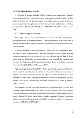 4
2.2. Exploração de Impacto Reduzido
A Exploração de Impacto Reduzido (EIR), surgiu como uma alternativa a exploração
convencional, e estabelece um passo importante para o manejo sustentável da floresta. Esta
prática é dividida em três grandes etapas: a atividade pré-exploratória, dividida em
macroplanejamento e microplanejamento da colheita, atividade exploratória e a atividade
pós-exploratória (IFT, 2012; SABOGAL et. al. 2000; HOLMES, 2002; AMARAL et. al.
1998).
2.2.1. Atividades pré-exploratórias
Esta etapa, como citado anteriormente, é dividida em duas subatividades:
macroplanejamento e microplanejamento. O macroplanejamento é realizado antes, e
fornece informações para tomada de decisões, ajudando a definir a viabilidade ou não do
empreendimento.
A primeira atividade no macroplanejamento é a seleção de áreas operacionais dentro
da Unidade de Manejo Florestal (UMF), sendo excluídas áreas não operacionais, como por
exemplo áreas de preservação permanente, áreas sem cobertura florestal, áreas de difícil
acesso e de alta declividade, que impossibilitem o corte e entrada das maquinas para
operação. Em UMFs dentro de florestas públicas também devem ser excluídas as áreas de
reserva absoluta (IFT, 2002; AMARAL et. al. 1998).
Após a definição da área útil da UMF, é feita a quantificação do potencial da floreta,
esta avaliação é realizada de um inventário amostral, levantando informações como as
espécies com valor econômico presente na região, o número de indivíduos e seus
respectivos volumes. Dessa forma, pode ser realizada uma previsão dos produtos que serão
gerados e se o retorno financeiro será atrativo em contraste com os custos da operação
(AMATA, 2016).
Posteriormente a UMF é dividida em unidades de produção anual (UPA’s), onde
define-se a localização dos locais de construção da infraestrutura geral, como estradas
primarias, alojamentos entre outras construções dependendo da região, que darão apoio ao
manejo florestal. Na última etapa, já com os dados levantados, é possível determinar
também o número de funcionários e suas funções assim como também os maquinários
necessários (IFT, 2012; AMATA, 2016).
 