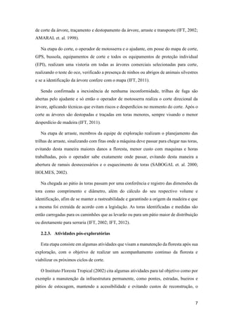 7
de corte da árvore, traçamento e destopamento da árvore, arraste e transporte (IFT, 2002;
AMARAL et. al. 1998).
Na etapa do corte, o operador de motosserra e o ajudante, em posse do mapa de corte,
GPS, bussola, equipamentos de corte e todos os equipamentos de proteção individual
(EPI), realizam uma vistoria em todas as árvores comerciais selecionadas para corte,
realizando o teste do oco, verificado a presença de ninhos ou abrigos de animais silvestres
e se a identificação da árvore confere com o mapa (IFT, 2011).
Sendo confirmada a inexistência de nenhuma inconformidade, trilhas de fuga são
abertas pelo ajudante e só então o operador de motosserra realiza o corte direcional da
árvore, aplicando técnicas que evitam riscos e desperdícios no momento do corte. Após o
corte as árvores são destopadas e traçadas em toras menores, sempre visando o menor
desperdício de madeira (IFT, 2011).
Na etapa de arraste, membros da equipe de exploração realizam o planejamento das
trilhas de arraste, sinalizando com fitas onde a máquina deve passar para chegar nas toras,
evitando desta maneira maiores danos a floresta, menor custo com maquinas e horas
trabalhadas, pois o operador sabe exatamente onde passar, evitando desta maneira a
abertura de ramais desnecessários e o esquecimento de toras (SABOGAL et. al. 2000;
HOLMES, 2002).
Na chegada ao pátio ás toras passam por uma conferência e registro das dimensões da
tora como comprimento e diâmetro, além do cálculo do seu respectivo volume e
identificação, afim de se manter a rastreabilidade e garantindo a origem da madeira e que
a mesma foi extraída de acordo com a legislação. As toras identificadas e medidas são
então carregadas para os caminhões que as levarão ou para um pátio maior de distribuição
ou diretamente para serraria (IFT, 2002; IFT, 2012).
2.2.3. Atividades pós-exploratórias
Esta etapa consiste em algumas atividades que visam a manutenção da floresta após sua
exploração, com o objetivo de realizar um acompanhamento continuo da floresta e
viabilizar os próximos ciclos de corte.
O Instituto Floresta Tropical (2002) cita algumas atividades para tal objetivo como por
exemplo a manutenção da infraestrutura permanente, como pontes, estradas, bueiros e
pátios de estocagem, mantendo a acessibilidade e evitando custos de reconstrução, o
 