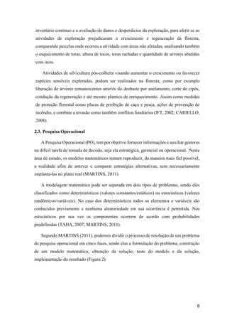 8
inventário continuo e a avaliação de danos e desperdícios da exploração, para aferir se as
atividades de exploração prejudicaram o crescimento e regeneração da floresta,
comparando parcelas onde ocorreu a atividade com áreas não afetadas, analisando também
o esquecimento de toras, altura de tocos, toras rachadas e quantidade de arvores abatidas
com ocos.
Atividades de silvicultura pós-colheita visando aumentar o crescimento ou favorecer
espécies sensíveis exploradas, podem ser realizados na floresta, como por exemplo
liberação de árvores remanescentes através do desbaste por anelamento, corte de cipós,
condução da regeneração e até mesmo plantios de enriquecimento. Assim como medidas
de proteção florestal como placas de proibição de caça e pesca, ações de prevenção de
incêndio, e combate a invasão como também conflitos fundiários (IFT, 2002; CARIELLO,
2008).
2.3. Pesquisa Operacional
A Pesquisa Operacional (PO), tem por objetivo fornecer informações e auxiliar gestores
na difícil tarefa de tomada de decisão, seja ela estratégica, gerencial ou operacional. Nesta
área de estudo, os modelos matemáticos tentam reproduzir, da maneira mais fiel possível,
a realidade afim de antever e comparar estratégias alternativas, sem necessariamente
implanta-las no plano real (MARTINS, 2011).
A modelagem matemática pode ser separada em dois tipos de problemas, sendo eles
classificados como determinísticos (valores constantes/estáticos) ou estocásticos (valores
randômicos/variáveis). No caso dos determinísticos todos os elementos e variáveis são
conhecidos previamente e nenhuma aleatoriedade em sua ocorrência é permitida. Nos
estocásticos por sua vez os componentes ocorrem de acordo com probabilidades
predefinidas (TAHA, 2007; MARTINS, 2011).
Segundo MARTINS (2011), podemos dividir o processo de resolução de um problema
de pesquisa operacional em cinco fases, sendo elas a formulação do problema, construção
de um modelo matemático, obtenção da solução, teste do modelo e da solução,
implementação do resultado (Figura 2).
 