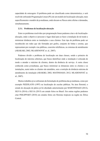 10
capacidade de estocagem. O problema pode ser classificado como determinístico, e será
resolvido utilizando Programação Linear (PL) de um modelo de localização-alocação, mais
especificamente o modelo de p-medianas, onde alocam-se fluxos entre ofertas e demandas,
simultaneamente.
2.3.1. Problemas de localização-alocação
Entre os problemas resolvidos por programação linear podemos citar o de localização-
alocação, onde o objetivo é procurar o lugar ideal para se fazer a instalação de tal modo a
minimizar distância entre as instalações e seus clientes. Este tipo de problema pode ser
reconhecido em redes que são formadas por grafos, conjunto de linhas e arestas, que
representam por exemplo vias públicas, conexões telefônicas, ou sistemas de atendimento
(ARAKAKI, 2002; MLADENOVIĆ et. al., 2007).
Podemos dividir o problema de localização em duas classes, sendo o primeiro de
localização de máxima cobertura, que busca identificar onde a instalação é colocada de
modo a atender o máximo de clientes, dentro da distância de serviço. A outra classe
conhecida como p-medianas, que busca minimizar as distancias entre os clientes e as
instalações, neste todos os clientes são atendidos, sem a restrição de distância máxima de
atendimento da instalação (ARAKIKI, 2002; MATINHAGO, 2012; MLADENOVIĆ et.
al., 2007).
Muitos trabalhos já se utilizaram da formulação do problema das p-medianas, como por
exemplo PIZZOLATO (1997) na localização de escolas públicas. Na área florestal, o
estudo de alocação de pátios já foi abordado anteriormente por MARTINHAGO (2012),
SILVA (2014) e SILVA (2015) em estudo feitos no Brasil. Em outras regiões podemos
citar PHILIPPART (2010) em estudos feitos em florestas tropicais na região da África
Central.
 