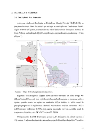 11
3. MATERIAIS E MÉTODOS
3.1. Descrição da área de estudo
A área de estudo está localizada na Unidade de Manejo Florestal III (UMF-III), na
porção sudoeste da Flona do Jamari, que abrange os municípios de Candeias do Jamari,
Itapuã do Oeste e Cajubim, estando todos no estado de Rondônia. Seu acesso partindo de
Porto Velho é realizado pela BR-364, sentido sul, percorrendo aproximadamente 140 km
(Figura 3).
Figura 3 - Mapa de localização da área de estudo.
Segundo a classificação de Köppen, a área de estudo apresenta um clima do tipo Aw
(Clima Tropical Chuvoso), com período seco bem definido durante os meses de junho a
agosto, quando ocorre na região um moderado déficit hídrico. A média anual da
precipitação pluvial, na região onde a Floresta Nacional está inserida, varia entre 1.800 e
2.200 mm/ano, onde mais de 90% desta ocorre na estação chuvosa. A média anual da
temperatura do ar fica entre 24º e 26ºC (AMATA, 2016).
O relevo dentro da UMF III apresenta apenas 12,2% de sua área em altitude superior a
150 metros. O solo predominante é o Vermelho-Amarelo Distrófico (Podzólico Vermelho-
 