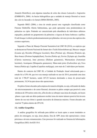 12
Amarelo Distrófico), com algumas manchas de solos das classes Latossolo e Argissolos
(EMBRAPA, 2006). As bacias hidrográficas que a unidade de manejo florestal se insere
são a do rio Jacundá e rio Jamari (MMA/IBAMA, 2005).
Segundo IBGE (2006), a área de estudo possui uma vegetação classificada como
Floresta Ombrófila Aberta Submontana, que pode apresentar uma predominância de
palmeiras ou cipós. Podendo ser caracterizado pela abundância de indivíduos arbóreos
espaçados, podendo ter grupamentos de palmeiras e riqueza de lianas lenhosas e epífitas.
O sub-bosque é coberto predominantemente por plântulas e árvores jovens das espécies dos
extratos superiores.
Segundo o Plano de Manejo Florestal Sustentável da UMF III (2016), as espécies que
se destacam na Floresta Nacional do Jamari são o Tachi (Sclerolobium sp), Macucu–sangue
(Licania sp), Roxinho (Peltogyne lecointei), Breu (Protium sp), Abiurana (Pouteria sp),
Breu branco (Protium heptaphyllum), Faveira (Parkia sp), Envira (Xylopia sp), Guariúba
(Clarisia racemosa), Jutai pororoca (Dialium guianensis), Muiracatiara (Astronium
lecointei), Acariquara (Minquartia guianensis), Mata-matá preto (Eschweilera sp), Fava
branca (Parkia sp), Copaíba (Copaifera multijuga), com mais de 2 indivíduos por hectare.
Dentro do contexto da UMF III, a Unidade de Produção Anual selecionada para o
estudo foi a UPA 04, que teve seu manejo realizado no ano de 2014, possuindo uma área
total de 1.780,47 hectares, sendo 267,52 hectares destinados a áreas de preservação
permanente, 18,34 ha para áreas não operacionais.
Os pátios foram alocados pela empresa de maneira dirigida, ou seja, utilizando de dados
do microzoneamento e do censo florestal, alocaram os pátios sempre que possível a uma
distância de 250 metros entre eles, afim de não se sobrepor suas áreas de atuação, em locais
planos e que cada um deles pudessem receber toras do maior número possível de árvores
dentro do seu raio ótimo e quando necessário de distancias maiores. Foram alocados um
total de 75 pátios dentro da UPA 04.
3.2. Análise Geográfica
A análise geográfica foi utilizada para definir os locais aptos a serem instalados os
pátios de estocagem, ou seja, áreas planas, fora de APP, áreas não operacionais e áreas
próximas a árvores remanescentes. Este processo foi realizado no Sistema de Informações
Geográficas (SIG) ArcGIS 10.4.
 