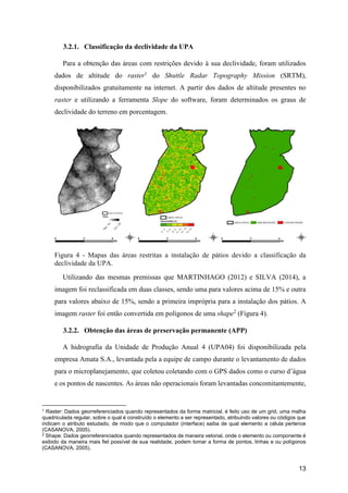 13
3.2.1. Classificação da declividade da UPA
Para a obtenção das áreas com restrições devido à sua declividade, foram utilizados
dados de altitude do raster1
do Shuttle Radar Topography Mission (SRTM),
disponibilizados gratuitamente na internet. A partir dos dados de altitude presentes no
raster e utilizando a ferramenta Slope do software, foram determinados os graus de
declividade do terreno em porcentagem.
Figura 4 - Mapas das áreas restritas a instalação de pátios devido a classificação da
declividade da UPA.
Utilizando das mesmas premissas que MARTINHAGO (2012) e SILVA (2014), a
imagem foi reclassificada em duas classes, sendo uma para valores acima de 15% e outra
para valores abaixo de 15%, sendo a primeira imprópria para a instalação dos pátios. A
imagem raster foi então convertida em polígonos de uma shape2
(Figura 4).
3.2.2. Obtenção das áreas de preservação permanente (APP)
A hidrografia da Unidade de Produção Anual 4 (UPA04) foi disponibilizada pela
empresa Amata S.A., levantada pela a equipe de campo durante o levantamento de dados
para o microplanejamento, que coletou coletando com o GPS dados como o curso d’água
e os pontos de nascentes. As áreas não operacionais foram levantadas concomitantemente,
1
Raster: Dados georreferenciados quando representados da forma matricial, é feito uso de um grid, uma malha
quadriculada regular, sobre o qual é construído o elemento a ser representado, atribuindo valores ou códigos que
indicam o atributo estudado, de modo que o computador (interface) saiba de qual elemento a célula pertence
(CASANOVA, 2005).
2
Shape: Dados georreferenciados quando representados de maneira vetorial, onde o elemento ou componente é
exibido da maneira mais fiel possível de sua realidade, podem tomar a forma de pontos, linhas e ou polígonos
(CASANOVA, 2005).
 