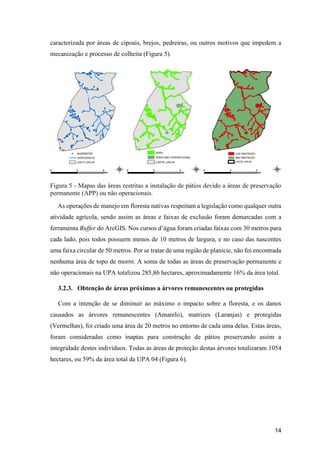 14
caracterizada por áreas de cipoais, brejos, pedreiras, ou outros motivos que impedem a
mecanização e processo de colheita (Figura 5).
Figura 5 - Mapas das áreas restritas a instalação de pátios devido a áreas de preservação
permanente (APP) ou não operacionais.
As operações de manejo em floresta nativas respeitam a legislação como qualquer outra
atividade agrícola, sendo assim as áreas e faixas de exclusão foram demarcadas com a
ferramenta Buffer do ArcGIS. Nos cursos d’água foram criadas faixas com 30 metros para
cada lado, pois todos possuem menos de 10 metros de largura, e no caso das nascentes
uma faixa circular de 50 metros. Por se tratar de uma região de planície, não foi encontrada
nenhuma área de topo de morro. A soma de todas as áreas de preservação permanente e
não operacionais na UPA totalizou 285,86 hectares, aproximadamente 16% da área total.
3.2.3. Obtenção de áreas próximas a árvores remanescentes ou protegidas
Com a intenção de se diminuir ao máximo o impacto sobre a floresta, e os danos
causados as árvores remanescentes (Amarelo), matrizes (Laranjas) e protegidas
(Vermelhas), foi criado uma área de 20 metros no entorno de cada uma delas. Estas áreas,
foram consideradas como inaptas para construção de pátios preservando assim a
integridade destes indivíduos. Todas as áreas de proteção destas árvores totalizaram 1054
hectares, ou 59% da área total da UPA 04 (Figura 6).
 