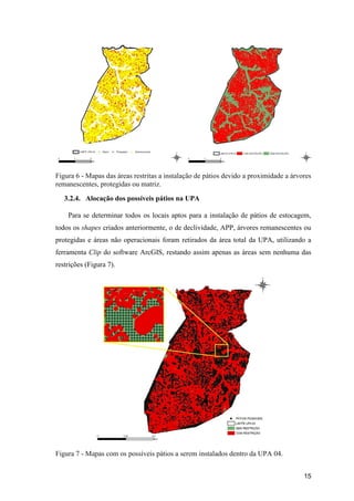 15
Figura 6 - Mapas das áreas restritas a instalação de pátios devido a proximidade a árvores
remanescentes, protegidas ou matriz.
3.2.4. Alocação dos possíveis pátios na UPA
Para se determinar todos os locais aptos para a instalação de pátios de estocagem,
todos os shapes criados anteriormente, o de declividade, APP, árvores remanescentes ou
protegidas e áreas não operacionais foram retirados da área total da UPA, utilizando a
ferramenta Clip do software ArcGIS, restando assim apenas as áreas sem nenhuma das
restrições (Figura 7).
Figura 7 - Mapas com os possíveis pátios a serem instalados dentro da UPA 04.
 