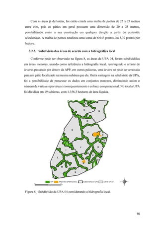 16
Com as áreas já definidas, foi então criada uma malha de pontos de 25 x 25 metros
entre eles, pois os pátios em geral possuem uma dimensão de 20 x 25 metros,
possibilitando assim a sua construção em qualquer direção a partir do centroide
selecionado. A malha de pontos totalizou uma soma de 6.043 pontos, ou 3,39 pontos por
hectare.
3.2.5. Subdivisão das áreas de acordo com a hidrográfica local
Conforme pode ser observado na figura 8, as áreas da UPA 04, foram subdivididas
em áreas menores, usando como referência a hidrografia local, restringindo o arraste de
árvores passando por dentro da APP, em outras palavras, uma árvore só pode ser arrastada
para um pátio localizado na mesma subárea que ela. Outra vantagem na subdivisão da UPA,
foi a possibilidade de processar os dados em conjuntos menores, diminuindo assim o
número de variáveis por área e consequentemente o esforço computacional. No total a UPA
foi dividida em 19 subáreas, com 1.356,3 hectares de área liquida.
Figura 8 - Subdivisão da UPA 04 considerando a hidrografia local.
 