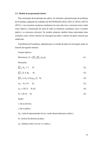17
3.3. Modelo de programação inteira
Para otimização da localização dos pátios, foi utilizada a parametrização do problema
de P-mediana, adaptado dos trabalhos de MATINHAGO (2012), SILVA (2014) e SILVA
(2015), e visa encontrar receptores (medianas) em uma rede com n emissores (nós), tendo
como objetivo a diminuição da soma de todas as distancias euclidianas entre o receptor
(pátio) e os emissores (árvores). No modelo proposto também foram adicionadas duas
restrições como volume máximo de estocagem por pátio e número de pátios máximo por
subdivisão.
O problema de P-medianas, adaptado para o a criação de pátios de estocagem, pode ser
descrito da seguinte maneira:
Função objetivo:
𝑀𝑖𝑛𝑖𝑚𝑖𝑧𝑎𝑟: 𝑍 = ∑ ∑ 𝑑𝑖𝑗 𝐴𝑖𝑗
𝑁
𝑗=1
𝑁
𝑖=1 (1)
Restrições:
∑ 𝐴𝑖𝑗
𝑁
𝑗=1 = 1 ∀𝑖 (2)
∑ 𝑃𝑗
𝑁
𝑗=1 ≤ 𝑁𝑝 ∀𝑗 (3)
∑ 𝑣𝑖
𝑁
𝑖=1 𝐴𝑖𝑗 ≤ 𝑉𝑃𝑀𝐴𝑋 𝑗
𝑃𝑗 ∀𝑗 (4)
𝐴𝑖𝑗 − 𝑃𝑗 ≤ 0 ∀𝑗 (5)
𝐴𝑖𝑗 = {0; 1} ∀𝑖, ∀𝑗 (6)
𝑃𝑗 = {0; 1} ∀𝑗 (6)
Sendo:
i: são as árvores;
j: são os pátios;
𝐴𝑖𝑗: variável representando árvore i sendo direcionada para o pátio j;
𝑃𝑗: variável de abertura de pátio;
𝑑𝑖𝑗: distância entre a árvore i e o pátio j;
 