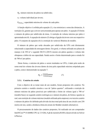 18
𝑁𝑝: número máximo de pátios na subdivisão;
𝑣𝑖: volume individual por árvore;
𝑉𝑃𝑀𝐴𝑋 𝑖𝑗
: capacidade máxima de volume de cada pátio.
A função objetivo é exibida pela equação (1), visa minimizar a soma das distancias. A
restrição (2), garante que a árvore será arrastada para apenas um pátio. A equação (3) limita
o número de pátios por subdivisão de áreas. A restrição de volume máximo por pátio é
apresentada em (4). A equação de número (5) obriga a ligação da árvore com seu respectivo
pátio. O conjunto de equações (6) é a restrição de variáveis Binárias do modelo.
O número de pátios que serão alocados por subdivisão da UPA está diretamente
relacionado a capacidade de estocagem destes. Em geral, o volume utilizado nos planos de
manejo é de 350 m³ e segundo SILVA (2015) mesmo em pátios quentes o volume não
ultrapassa o dobro de sua capacidade. Sendo assim o limite determinado para o estudo foi
de 700 m³ por pátios.
Desta forma, o máximo de pátios a serem instalados na UPA, é dado pela razão da
soma total do volume das árvores dentro da área pela capacidade máxima estipulada para
o pátio, como é demonstrado na equação 7.
𝑁𝑝 =
𝑉𝑜𝑙𝑢𝑚𝑒 𝑠𝑢𝑏á𝑟𝑒𝑎
𝑉𝑜𝑙𝑢𝑚𝑒 𝑃𝑀𝐴𝑋
(7)
3.3.1. Cenários de estudo
Com o objetivo de se testar mais de um modelo, foram propostos três cenários: No
primeiro cenário o modelo simulou o uso de “pátios quentes”, utilizando a restrição do
número máximo de pátios possíveis por subdivisão e limite de volume igual a 700 m³
(modelo base); no segundo cenário restringiu-se o número de pátios, de forma a igualar ao
real, sem restrição de volume máximo (modelo utilizado pela empresa) e no terceiro cenário
o número de pátios foi definido pela divisão da área total pela área de um círculo com 250
metros de raio, sendo a distância ótima de arraste do Skidder (modelo alternativo).
O processamento de dados dos cenários propostos, foi realizado em um computador
Intel®Core™ i5-6600K CPU @ 3.5 GHz, 8 gb de memória RAM e desenvolvido no Solver
LPSolver.
 