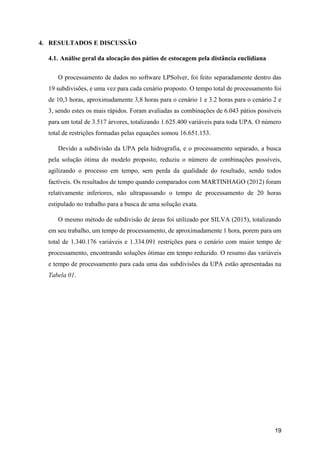 19
4. RESULTADOS E DISCUSSÃO
4.1. Análise geral da alocação dos pátios de estocagem pela distância euclidiana
O processamento de dados no software LPSolver, foi feito separadamente dentro das
19 subdivisões, e uma vez para cada cenário proposto. O tempo total de processamento foi
de 10,3 horas, aproximadamente 3,8 horas para o cenário 1 e 3.2 horas para o cenário 2 e
3, sendo estes os mais rápidos. Foram avaliadas as combinações de 6.043 pátios possíveis
para um total de 3.517 árvores, totalizando 1.625.400 variáveis para toda UPA. O número
total de restrições formadas pelas equações somou 16.651.153.
Devido a subdivisão da UPA pela hidrografia, e o processamento separado, a busca
pela solução ótima do modelo proposto, reduziu o número de combinações possíveis,
agilizando o processo em tempo, sem perda da qualidade do resultado, sendo todos
factíveis. Os resultados de tempo quando comparados com MARTINHAGO (2012) foram
relativamente inferiores, não ultrapassando o tempo de processamento de 20 horas
estipulado no trabalho para a busca de uma solução exata.
O mesmo método de subdivisão de áreas foi utilizado por SILVA (2015), totalizando
em seu trabalho, um tempo de processamento, de aproximadamente 1 hora, porem para um
total de 1.340.176 variáveis e 1.334.091 restrições para o cenário com maior tempo de
processamento, encontrando soluções ótimas em tempo reduzido. O resumo das variáveis
e tempo de processamento para cada uma das subdivisões da UPA estão apresentadas na
Tabela 01.
 