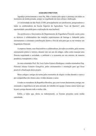 I
AGRADECIMENTOS
Agradeço primeiramente a meu Pai, Mãe e irmãos pelo apoio e presença em todos os
momentos de minha jornada, sempre se orgulhando do meu esforço e dedicação.
A Universidade de São Paulo (USP), principalmente aos professores, pesquisadores e
todos os colaboradores da Escola Superior de Agricultura “Luiz de Queiroz”, pela
oportunidade concedida para a realização do meu bacharel.
Aos professores e funcionários do Departamento de Engenharia Florestal, assim como
os técnicos e colaboradores das estações experimentais de Itatinga e Anhembi pelos
ensinamentos e constantes contribuições dentro e fora de aula para que eu me tornasse um
Engenheiro Florestal.
A empresa Amata, seus funcionários e colaboradores, de todos os estados, pelo enorme
ensinamento prático e teórico, durante este um ano de estágio, sobre como manejar uma
floresta respeitando a sociedade, o ambiente e a economia em seu entorno, de maneira
produtiva, transparente e ética.
Ao meu orientador Prof. Dr. Luiz Carlos Estraviz Rodrigues e minha orientadora Eng.
Florestal Juliana Carneiro Gonçalves, pelos ensinamentos e orientação para que fosse
possível a finalização deste projeto.
Meus colegas e amigos de turma pelos momentos de alegria vividas durante o curso e
por compartilhar dos ótimos anos vividos durante o curso.
A todos os moradores da Republica Biosfera, que conviveram diariamente comigo, me
ensinando a importância de uma amizade, do trabalho em equipe e tantas outras lições que
levarei comigo durante toda a minha vida.
Enfim, a todos que, direta ou indiretamente, se fizeram presentes nesta minha
caminhada.
 
