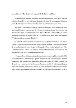 25
4.3. Análise da utilização dos pátios quanto ás distâncias euclidianas
A comparação da distância euclidiana por cenário foi feita em duas classes, sendo a
primeira abaixo 250 m, para indivíduos dentro do raio ótimo de arraste para o Skidder, e
acima de 250 m para indivíduos arrastados acima da distância operacional ótima.
No cenário 1, analisando a soma das distancias euclidianas, verificamos que a classe
abaixo de 250 metros totalizou mais de 90%, representando assim que ás árvores em sua
maioria estão dentro da distância operacional ótima do Skidder. Sendo a subdivisão N com
a maior porcentagem de árvores acima de 250 metros, porém ainda assim com mais de
50% dentro do intervalo ideal (Tabela 5).
Na tabela 5, notamos também uma diminuição de aproximadamente 66 km entre o
cenário 2 e o cenário real, que utiliza o mesmo número de pátios, e um aumento no total
de árvore dentro do raio ótimo de ação do Skidder, de 81% no cenário realizado para 88%.
Comparando com o cenário 1, a soma das distancias foram maiores nas subdivisões em
que os números de pátios instalados foram menores.
Comparando as distancias entre as árvores e seus respectivos pátios, o cenário 3 foi
o que apresentou a menor redução quando comparado com o realizado pela empresa
responsável pelo manejo, mas ainda assim alcançando o valor de 53 km a menos. As
distancias em muitas subdivisões foram semelhantes ao cenário 3, onde a quantidade de
pátios era a mesma, porem onde o número de pátios era menor a distância euclidiana foi
maior, mas em compensação a utilização em estocagem de madeira foi melhor (Tabela 5).
 
