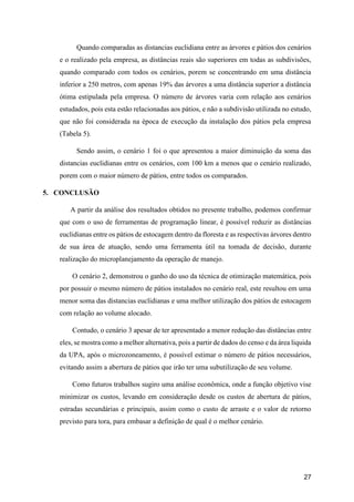27
Quando comparadas as distancias euclidiana entre as árvores e pátios dos cenários
e o realizado pela empresa, as distâncias reais são superiores em todas as subdivisões,
quando comparado com todos os cenários, porem se concentrando em uma distância
inferior a 250 metros, com apenas 19% das árvores a uma distância superior a distância
ótima estipulada pela empresa. O número de árvores varia com relação aos cenários
estudados, pois esta estão relacionadas aos pátios, e não a subdivisão utilizada no estudo,
que não foi considerada na época de execução da instalação dos pátios pela empresa
(Tabela 5).
Sendo assim, o cenário 1 foi o que apresentou a maior diminuição da soma das
distancias euclidianas entre os cenários, com 100 km a menos que o cenário realizado,
porem com o maior número de pátios, entre todos os comparados.
5. CONCLUSÃO
A partir da análise dos resultados obtidos no presente trabalho, podemos confirmar
que com o uso de ferramentas de programação linear, é possível reduzir as distâncias
euclidianas entre os pátios de estocagem dentro da floresta e as respectivas árvores dentro
de sua área de atuação, sendo uma ferramenta útil na tomada de decisão, durante
realização do microplanejamento da operação de manejo.
O cenário 2, demonstrou o ganho do uso da técnica de otimização matemática, pois
por possuir o mesmo número de pátios instalados no cenário real, este resultou em uma
menor soma das distancias euclidianas e uma melhor utilização dos pátios de estocagem
com relação ao volume alocado.
Contudo, o cenário 3 apesar de ter apresentado a menor redução das distâncias entre
eles, se mostra como a melhor alternativa, pois a partir de dados do censo e da área liquida
da UPA, após o microzoneamento, é possível estimar o número de pátios necessários,
evitando assim a abertura de pátios que irão ter uma subutilização de seu volume.
Como futuros trabalhos sugiro uma análise econômica, onde a função objetivo vise
minimizar os custos, levando em consideração desde os custos de abertura de pátios,
estradas secundárias e principais, assim como o custo de arraste e o valor de retorno
previsto para tora, para embasar a definição de qual é o melhor cenário.
 