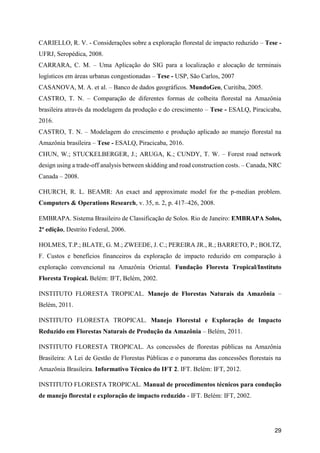 29
CARIELLO, R. V. - Considerações sobre a exploração florestal de impacto reduzido – Tese -
UFRJ, Seropédica, 2008.
CARRARA, C. M. – Uma Aplicação do SIG para a localização e alocação de terminais
logísticos em áreas urbanas congestionadas – Tese - USP, São Carlos, 2007
CASANOVA, M. A. et al. – Banco de dados geográficos. MundoGeo, Curitiba, 2005.
CASTRO, T. N. – Comparação de diferentes formas de colheita florestal na Amazônia
brasileira através da modelagem da produção e do crescimento – Tese - ESALQ, Piracicaba,
2016.
CASTRO, T. N. – Modelagem do crescimento e produção aplicado ao manejo florestal na
Amazônia brasileira – Tese - ESALQ, Piracicaba, 2016.
CHUN, W.; STUCKELBERGER, J.; ARUGA, K.; CUNDY, T. W. – Forest road network
design using a trade-off analysis between skidding and road construction costs. – Canada, NRC
Canada – 2008.
CHURCH, R. L. BEAMR: An exact and approximate model for the p-median problem.
Computers & Operations Research, v. 35, n. 2, p. 417–426, 2008.
EMBRAPA. Sistema Brasileiro de Classificação de Solos. Rio de Janeiro: EMBRAPA Solos,
2ª edição, Destrito Federal, 2006.
HOLMES, T.P.; BLATE, G. M.; ZWEEDE, J. C.; PEREIRA JR., R.; BARRETO, P.; BOLTZ,
F. Custos e benefícios financeiros da exploração de impacto reduzido em comparação à
exploração convencional na Amazônia Oriental. Fundação Floresta Tropical/Instituto
Floresta Tropical. Belém: IFT, Belém, 2002.
INSTITUTO FLORESTA TROPICAL. Manejo de Florestas Naturais da Amazônia –
Belém, 2011.
INSTITUTO FLORESTA TROPICAL. Manejo Florestal e Exploração de Impacto
Reduzido em Florestas Naturais de Produção da Amazônia – Belém, 2011.
INSTITUTO FLORESTA TROPICAL. As concessões de florestas públicas na Amazônia
Brasileira: A Lei de Gestão de Florestas Públicas e o panorama das concessões florestais na
Amazônia Brasileira. Informativo Técnico do IFT 2. IFT. Belém: IFT, 2012.
INSTITUTO FLORESTA TROPICAL. Manual de procedimentos técnicos para condução
de manejo florestal e exploração de impacto reduzido - IFT. Belém: IFT, 2002.
 