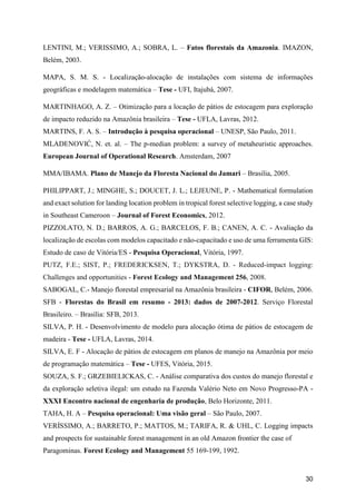 30
LENTINI, M.; VERISSIMO, A.; SOBRA, L. – Fatos florestais da Amazonia. IMAZON,
Belém, 2003.
MAPA, S. M. S. - Localização-alocação de instalações com sistema de informações
geográficas e modelagem matemática – Tese - UFI, Itajubá, 2007.
MARTINHAGO, A. Z. – Otimização para a locação de pátios de estocagem para exploração
de impacto reduzido na Amazônia brasileira – Tese - UFLA, Lavras, 2012.
MARTINS, F. A. S. – Introdução à pesquisa operacional – UNESP, São Paulo, 2011.
MLADENOVIĆ, N. et. al. – The p-median problem: a survey of metaheuristic approaches.
European Journal of Operational Research. Amsterdam, 2007
MMA/IBAMA. Plano de Manejo da Floresta Nacional do Jamari – Brasilia, 2005.
PHILIPPART, J.; MINGHE, S.; DOUCET, J. L.; LEJEUNE, P. - Mathematical formulation
and exact solution for landing location problem in tropical forest selective logging, a case study
in Southeast Cameroon – Journal of Forest Economics, 2012.
PIZZOLATO, N. D.; BARROS, A. G.; BARCELOS, F. B.; CANEN, A. C. - Avaliação da
localização de escolas com modelos capacitado e não-capacitado e uso de uma ferramenta GIS:
Estudo de caso de Vitória/ES - Pesquisa Operacional, Vitória, 1997.
PUTZ, F.E.; SIST, P.; FREDERICKSEN, T.; DYKSTRA, D. - Reduced-impact logging:
Challenges and opportunities - Forest Ecology and Management 256, 2008.
SABOGAL, C.- Manejo florestal empresarial na Amazônia brasileira - CIFOR, Belém, 2006.
SFB - Florestas do Brasil em resumo - 2013: dados de 2007-2012. Serviço Florestal
Brasileiro. – Brasília: SFB, 2013.
SILVA, P. H. - Desenvolvimento de modelo para alocação ótima de pátios de estocagem de
madeira - Tese - UFLA, Lavras, 2014.
SILVA, E. F - Alocação de pátios de estocagem em planos de manejo na Amazônia por meio
de programação matemática – Tese - UFES, Vitória, 2015.
SOUZA, S. F.; GRZEBIELICKAS, C. - Análise comparativa dos custos do manejo florestal e
da exploração seletiva ilegal: um estudo na Fazenda Valério Neto em Novo Progresso-PA -
XXXI Encontro nacional de engenharia de produção, Belo Horizonte, 2011.
TAHA, H. A – Pesquisa operacional: Uma visão geral – São Paulo, 2007.
VERÍSSIMO, A.; BARRETO, P.; MATTOS, M.; TARIFA, R. & UHL, C. Logging impacts
and prospects for sustainable forest management in an old Amazon frontier the case of
Paragominas. Forest Ecology and Management 55 169-199, 1992.
 