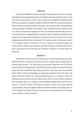 II
RESUMO
O objetivo do trabalho foi avaliar a utilização de Programação linear (PL), na alocação
ótima de pátios de estocagem temporários em condições de manejo de florestas nativas, afim
de minimizar as distancias de arraste. A área de estudo foi a Unidade de Produção Anual 04
(UPA04), localizada na Unidade de Manejo Florestal III (UMF-III), na porção sudoeste da
Flona do Jamari, no estado de Rondônia. Os dados como inventário 100%, hidrografia local
e limites geográficos utilizados neste trabalho, foram disponibilizados pela empresa Amata
S.A., dona da concessão de exploração da Flona. Os resultados demonstraram que com o
uso de ferramentas de programação linear, é possível reduzir as distancias euclidianas entre
os pátios de estocagem dentro da floresta e as respectivas árvores. Além disso, houve uma
redução da soma das distancias euclidianas de 101 km para o cenário 1, 66 km para o cenário
2 e 53 km para o cenário 3. O cenário 2 foi o que se destacou como uma boa opção, pois
auxilia a definir o número máximo de pátios, pois além de reduzir as distancias entre árvore-
pátios, apresentou uma boa distribuição do volume de estocagem e um menor número de
instalações.
ABSTRACT
The objective of this work was to evaluate the use of linear programming (LP), in the
optimal allocation of temporary log landing yards for reduced impact logging (RIL) to
minimize drag distances. The study area was the Annual Production Unit 04 (UPA04),
located in the Forest Management Unit III (FMU-III), in the southwest portion of Flona do
Jamari in the state of Rondônia. The company Amata SA, owner of the concession, provided
data as 100% inventory, site hydrology and geographic boundaries used in this study. The
results showed that with the use of linear programming tools, it is possible to reduce the
Euclidean distances between the log landing yards within the forest and their respective
trees. In addition, there was a reduction of the sum of the Euclidean distances of 101 km for
scenario 1, 66 km for scenario 2 and 53 km for scenario 3. Scenario 2 was what stood out
as a good option, because it helped to define the maximum number of log landing yards, as
well as reducing the distances between tree-yards, had a good distribution of the storage
volume and lower number of facilities.
 