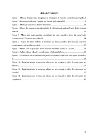 III
LISTA DE FIGURAS
Figura 1 - Método de disposição dos pátios de estocagem de maneira sistemática e dirigida. .6
Figura 2 - Esquematização das Fases de um Estudo aplicando a PO. .......................................9
Figura 3 - Mapa de localização da área de estudo. ..................................................................11
Figura 4 - Mapas das áreas restritas a instalação de pátios devido a classificação da declividade
da UPA.....................................................................................................................................13
Figura 5 - Mapas das áreas restritas a instalação de pátios devido a áreas de preservação
permanente (APP) ou não operacionais...................................................................................14
Figura 6 - Mapas das áreas restritas a instalação de pátios devido a proximidade a árvores
remanescentes, protegidas ou matriz. ......................................................................................15
Figura 7 - Mapas com os possíveis pátios a serem instalados dentro da UPA 04...................15
Figura 8 - Subdivisão da UPA 04 considerando a hidrografia local........................................16
Figura 9 - Localização das árvores em relação ao seu respectivo pátio de estocagem, no cenário
1................................................................................................................................................31
Figura 10 - Localização das árvores em relação ao seu respectivo pátio de estocagem, no
cenário 2...................................................................................................................................34
Figura 11 - Localização das árvores em relação ao seu respectivo pátio de estocagem, no
cenário 3...................................................................................................................................37
Figura 12 - Localização das árvores em relação ao seu respectivo pátio de estocagem, no
cenário real...............................................................................................................................40
 