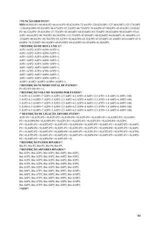 44
/*FUNÇÃO OBJETIVO*/
MIN:64.94A1P1+86.88A1P2+66.61A1P3+93.62A1P4+72.4A1P5+120.42A10P1+127.48A10P2+123.17A10P3
+128.69A10P4+95.9A10P5+46.67A2P1+67.2A2P2+46.75A2P3+74.4A2P4+67.98A2P5+45.65A3P1+33.02A3
P2+46.52A3P3+29.43A3P4+27.73A3P5+85.48A4P1+64.03A4P2+83.73A4P3+58.03A4P4+90.03A4P5+93.61
A5P1+84.4A5P2+90.79A5P3+84.38A5P4+115.75A5P5+87.69A6P1+80.62A6P2+84.86A6P3+81.44A6P4+111
.25A6P5+90.8A7P1+92.78A7P2+93.3A7P3+92.66A7P4+63.32A7P5+47.07A8P1+61.4A8P2+45.61A8P3+67.9
6A8P4+74.33A8P5+90.14A9P1+69.03A9P2+89.63A9P3+61.85A9P4+81.04A9P5;
/*RESTRIÇÃO DE ROTA UNICA*/
A1P1+A1P2+A1P3+A1P4+A1P5=1;
A2P1+A2P2+A2P3+A2P4+A2P5=1;
A3P1+A3P2+A3P3+A3P4+A3P5=1;
A4P1+A4P2+A4P3+A4P4+A4P5=1;
A5P1+A5P2+A5P3+A5P4+A5P5=1;
A6P1+A6P2+A6P3+A6P4+A6P5=1;
A7P1+A7P2+A7P3+A7P4+A7P5=1;
A8P1+A8P2+A8P3+A8P4+A8P5=1;
A9P1+A9P2+A9P3+A9P4+A9P5=1;
A10P1+A10P2+A10P3+A10P4+A10P5=1;
/*RESTRIÇÃO NUMERO TOTAL DE PÁTIOS*/
P1+P2+P3+P4+P5<=1;
/*RESTRIÇÃO VOLUME MAXIMO POR PÁTIOS*/
5 A1P1+6.3 A10P1+7 A2P1+3 A3P1+2.5 A4P1+4.2 A5P1+4 A6P1+3.3 A7P1+1.8 A8P1+6 A9P1<100;
5 A1P2+6.3 A10P2+7 A2P2+3 A3P2+2.5 A4P2+4.2 A5P2+4 A6P2+3.3 A7P2+1.8 A8P2+6 A9P2<100;
5 A1P3+6.3 A10P3+7 A2P3+3 A3P3+2.5 A4P3+4.2 A5P3+4 A6P3+3.3 A7P3+1.8 A8P3+6 A9P3<100;
5 A1P4+6.3 A10P4+7 A2P4+3 A3P4+2.5 A4P4+4.2 A5P4+4 A6P4+3.3 A7P4+1.8 A8P4+6 A9P4<100;
5 A1P5+6.3 A10P5+7 A2P5+3 A3P5+2.5 A4P5+4.2 A5P5+4 A6P5+3.3 A7P5+1.8 A8P5+6 A9P5<100;
/* RESTRIÇÃO DE LIGAÇÃO ÁRVORE-PÁTIO*/
A1P1-P1<=0;A1P2-P2<=0;A1P3-P3<=0;A1P4-P4<=0;A1P5-P5<=0;A10P1-P1<=0;A10P2-P2<=0;A10P3-
P3<=0;A10P4-P4<=0;A10P5-P5<=0;A2P1-P1<=0;A2P2-P2<=0;A2P3-P3<=0;A2P4-P4<=0;A2P5-
P5<=0;A3P1-P1<=0;A3P2-P2<=0;A3P3-P3<=0;A3P4-P4<=0;A3P5-P5<=0;A4P1-P1<=0;A4P2-P2<=0;A4P3-
P3<=0;A4P4-P4<=0;A4P5-P5<=0;A5P1-P1<=0;A5P2-P2<=0;A5P3-P3<=0;A5P4-P4<=0;A5P5-P5<=0;A6P1-
P1<=0;A6P2-P2<=0;A6P3-P3<=0;A6P4-P4<=0;A6P5-P5<=0;A7P1-P1<=0;A7P2-P2<=0;A7P3-P3<=0;A7P4-
P4<=0;A7P5-P5<=0;A8P1-P1<=0;A8P2-P2<=0;A8P3-P3<=0;A8P4-P4<=0;A8P5-P5<=0;A9P1-P1<=0;A9P2-
P2<=0;A9P3-P3<=0;A9P4-P4<=0;A9P5-P5<=0;
/*RESTRIÇÃO PATIOS BINARIA*/
Bin P1; Bin P2; Bin P3; Bin P4; Bin P5;
/*RESTRIÇÃO ARVORES BINARIA*/
Bin A1P1; Bin A2P1; Bin A3P1; Bin A4P1; Bin A5P1;
Bin A1P2; Bin A2P2; Bin A3P2; Bin A4P2; Bin A5P2;
Bin A1P3; Bin A2P3; Bin A3P3; Bin A4P3; Bin A5P3;
Bin A1P4; Bin A2P4; Bin A3P4; Bin A4P4; Bin A5P4;
Bin A1P5; Bin A2P5; Bin A3P5; Bin A4P5; Bin A5P5;
Bin A6P1; Bin A7P1; Bin A8P1; Bin A9P1; Bin A10P1;
Bin A6P2; Bin A7P2; Bin A8P2; Bin A9P2; Bin A10P2;
Bin A6P3; Bin A7P3; Bin A8P3; Bin A9P3; Bin A10P3;
Bin A6P4; Bin A7P4; Bin A8P4; Bin A9P4; Bin A10P4;
Bin A6P5; Bin A7P5; Bin A8P5; Bin A9P5; Bin A10P5;
/*FIM*/
 