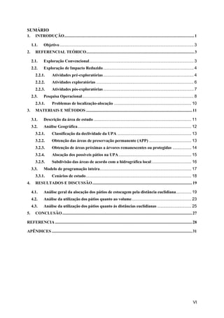 VI
SUMÁRIO
1. INTRODUÇÃO.............................................................................................................................1
1.1. Objetivo .................................................................................................................. 3
2. REFERENCIAL TEÓRICO........................................................................................................3
2.1. Exploração Convencional......................................................................................... 3
2.2. Exploração de Impacto Reduzido ............................................................................. 4
2.2.1. Atividades pré-exploratórias ............................................................................. 4
2.2.2. Atividades exploratórias ................................................................................... 6
2.2.3. Atividades pós-exploratórias ............................................................................. 7
2.3. Pesquisa Operacional............................................................................................... 8
2.3.1. Problemas de localização-alocação .................................................................. 10
3. MATERIAIS E MÉTODOS ......................................................................................................11
3.1. Descrição da área de estudo ................................................................................... 11
3.2. Análise Geográfica................................................................................................. 12
3.2.1. Classificação da declividade da UPA ............................................................... 13
3.2.2. Obtenção das áreas de preservação permanente (APP) .................................... 13
3.2.3. Obtenção de áreas próximas a árvores remanescentes ou protegidas ................ 14
3.2.4. Alocação dos possíveis pátios na UPA.............................................................. 15
3.2.5. Subdivisão das áreas de acordo com a hidrográfica local.................................. 16
3.3. Modelo de programação inteira.............................................................................. 17
3.3.1. Cenários de estudo.......................................................................................... 18
4. RESULTADOS E DISCUSSÃO................................................................................................19
4.1. Análise geral da alocação dos pátios de estocagem pela distância euclidiana............. 19
4.2. Análise da utilização dos pátios quanto ao volume................................................... 23
4.3. Análise da utilização dos pátios quanto ás distâncias euclidianas ............................. 25
5. CONCLUSÃO.............................................................................................................................27
REFERENCIA....................................................................................................................................28
APÊNDICES .......................................................................................................................................31
 