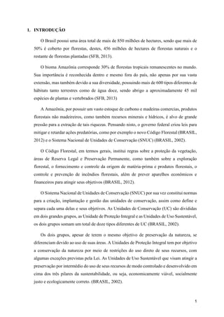 1
1. INTRODUÇÃO
O Brasil possui uma área total de mais de 850 milhões de hectares, sendo que mais de
50% é coberto por florestas, destes, 456 milhões de hectares de florestas naturais e o
restante de florestas plantadas (SFB, 2013).
O bioma Amazônia corresponde 30% de florestas tropicais remanescentes no mundo.
Sua importância é reconhecida dentro e mesmo fora do país, não apenas por sua vasta
extensão, mas também devido a sua diversidade, possuindo mais de 600 tipos diferentes de
hábitats tanto terrestres como de água doce, sendo abrigo a aproximadamente 45 mil
espécies de plantas e vertebrados (SFB, 2013)
A Amazônia, por possuir um vasto estoque de carbono e madeiras comercias, produtos
florestais não madeireiros, como também recursos minerais e hídricos, é alvo de grande
pressão para a extração de tais riquezas. Pensando nisto, o governo federal criou leis para
mitigar e retardar ações predatórias, como por exemplo o novo Código Florestal (BRASIL,
2012) e o Sistema Nacional de Unidades de Conservação (SNUC) (BRASIL, 2002).
O Código Florestal, em termos gerais, institui regras sobre a proteção da vegetação,
áreas de Reserva Legal e Preservação Permanente, como também sobre a exploração
florestal, o fornecimento e controle da origem de matéria-prima e produtos florestais, o
controle e prevenção de incêndios florestais, além de prever aparelhos econômicos e
financeiros para atingir seus objetivos (BRASIL, 2012).
O Sistema Nacional de Unidades de Conservação (SNUC) por sua vez constitui normas
para a criação, implantação e gestão das unidades de conservação, assim como define e
separa cada uma delas e seus objetivos. As Unidades de Conservação (UC) são divididas
em dois grandes grupos, as Unidade de Proteção Integral e as Unidades de Uso Sustentável,
os dois grupos somam um total de doze tipos diferentes de UC (BRASIL, 2002).
Os dois grupos, apesar de terem o mesmo objetivo de preservação da natureza, se
diferenciam devido ao uso de suas áreas. A Unidades de Proteção Integral tem por objetivo
a conservação da natureza por meio de restrições do uso direto de seus recursos, com
algumas exceções previstas pela Lei. As Unidades de Uso Sustentável que visam atingir a
preservação por intermédio do uso de seus recursos de modo controlado e desenvolvido em
cima dos três pilares da sustentabilidade, ou seja, economicamente viável, socialmente
justo e ecologicamente correto. (BRASIL, 2002).
 