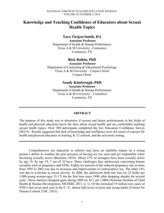 NATIONAL FORUM OF TEACHER EDUCATION JOURNAL
VOLUME 24, NUMBER 3, 2014
1
Knowledge and Teaching Confidence of Educators about Sexual
Health Topics
Tara Tietjen-Smith, DA
Associate Professor
Department of Health & Human Performance
Texas A & M University - Commerce
Commerce, TX
Rick Balkin, PhD
Associate Professor
Department of Counseling & Educational Psychology
Texas A & M University – Corpus Christi
Corpus Christi
Sandy Kimbrough, PhD
Associate Professor
Department of Health & Human Performance
Texas A & M University – Commerce
Commerce, TX
ABSTRACT
The purpose of this study was to determine if current and future professionals in the fields of
health and physical education know the facts about sexual health and are comfortable teaching
sexual health topics. Over 300 participants completed the Sex Education Confidence Survey
(SECS). Results suggested that lack of knowledge and confidence were not issues of concern for
health and physical educators in training, K-12 schools, and the university setting.
Comprehensive sex education in schools may have an indelible impact on a young
person’s ability to weather the peer pressure of having sex too soon and act responsibly when
becoming sexually active (Boonstra, 2010). About 13% of teenagers have been sexually active
by age 15; by age 19, 7 out of 10 have. Many challenges face adolescents concerning human
sexuality such as pregnancy and STDs. Eighty-six percent of the reduced pregnancy rate in teens
from 1995 to 2002 was due to increases and improvements in contraceptive use. The other 14%
was due to a decline in sexual activity. In 2006, the adolescent birth rate rose (to 22 births per
1,000 young women ages 15-17) for the first time since 1990, after dropping sharply for several
years. These statistics dropped again during 2009 (to 20.1 per 1,000) (National Institute of Child
Health & Human Development, NICHHD, 2011, p. 1). Of the estimated 19 million new cases of
STD’s that occur each year in the U. S., almost half occur in teens and young adults (Centers for
Disease Control, CDC, 2011).
 