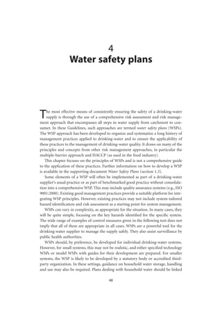 4
                 Water safety plans




T    he most effective means of consistently ensuring the safety of a drinking-water
     supply is through the use of a comprehensive risk assessment and risk manage-
ment approach that encompasses all steps in water supply from catchment to con-
sumer. In these Guidelines, such approaches are termed water safety plans (WSPs).
The WSP approach has been developed to organize and systematize a long history of
management practices applied to drinking-water and to ensure the applicability of
these practices to the management of drinking-water quality. It draws on many of the
principles and concepts from other risk management approaches, in particular the
multiple-barrier approach and HACCP (as used in the food industry).
    This chapter focuses on the principles of WSPs and is not a comprehensive guide
to the application of these practices. Further information on how to develop a WSP
is available in the supporting document Water Safety Plans (section 1.3).
    Some elements of a WSP will often be implemented as part of a drinking-water
supplier’s usual practice or as part of benchmarked good practice without consolida-
tion into a comprehensive WSP. This may include quality assurance systems (e.g., ISO
9001:2000). Existing good management practices provide a suitable platform for inte-
grating WSP principles. However, existing practices may not include system-tailored
hazard identiﬁcation and risk assessment as a starting point for system management.
    WSPs can vary in complexity, as appropriate for the situation. In many cases, they
will be quite simple, focusing on the key hazards identiﬁed for the speciﬁc system.
The wide range of examples of control measures given in the following text does not
imply that all of these are appropriate in all cases. WSPs are a powerful tool for the
drinking-water supplier to manage the supply safely. They also assist surveillance by
public health authorities.
    WSPs should, by preference, be developed for individual drinking-water systems.
However, for small systems, this may not be realistic, and either speciﬁed technology
WSPs or model WSPs with guides for their development are prepared. For smaller
systems, the WSP is likely to be developed by a statutory body or accredited third-
party organization. In these settings, guidance on household water storage, handling
and use may also be required. Plans dealing with household water should be linked

                                         48
 