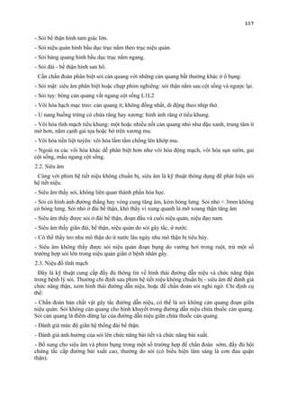 117
- Sỏi bể thận hình tam giác lớn.
- Sỏi niệu quản hình bầu dục trục nằm theo trục niệu quản.
- Sỏi bàng quang hình bầu dục trục nằm ngang.
- Sỏi đài - bề thận hình san hô.
Cần chẩn đoán phân biệt sỏi cản quang với những cản quang bất thường khác ở ổ bụng:
- Sỏi mật: siêu âm phân biệt hoặc chụp phim nghiêng: sỏi thận nằm sau cột sống và ngược lại.
- Sỏi tụy: bóng cản quang vắt ngang cột sống L1L2
- Vôi hóa hạch mạc treo: cản quang ít, không đồng nhất, di động theo nhịp thở.
- U nang buồng trứng có chứa răng hay xương: hình ảnh răng ở tiểu khung.
- Vôi hóa tĩnh mạch tiểu khung: một hoặc nhiều nốt cản quang nhỏ như đậu xanh, trung tâm ít
mờ hơn, nằm cạnh gai tọa hoặc bờ trên xương mu.
- Vôi hóa tiền liệt tuýên: vôi hóa lấm tấm chồng lên khớp mu.
- Ngoài ra các vôi hóa khác dễ phân biệt hơn như vôi hóa động mạch, vôi hóa sụn sườn, gai
cột sống, mấu ngang cột sống.
2.2. Siêu âm
Cùng với phim hệ tiết niệu không chuẩn bị, siêu âm là kỹ thuật thông dụng để phát hiện sỏi
hệ tiết niệu.
- Siêu âm thấy sỏi, không liên quan thành phần hóa học.
- Sỏi có hình ảnh đường thẳng hay vòng cung tăng âm, kèm bóng lưng. Sỏi nhỏ < 3mm không
có bóng lưng. Sỏi nhỏ ở đài bể thận, khó thấy vì xung quanh là mỡ xoang thận tăng âm
- Siêu âm thấy được sỏi ở đài bể thận, đoạn đầu và cuối niệu quản, niệu đạo nam.
- Siêu âm thấy giãn đài, bể thận, niệu quản do sỏi gây tắc, ứ nước.
- Có thể thấy teo nhu mô thận do ứ nước lâu ngày nhu mô thận bị tiêu hủy.
- Siêu âm không thấy được sỏi niệu quản đoạn bụng do vướng hơi trong ruột, trừ một số
trường hợp sỏi lớn trong niệu quản giãn ở bệnh nhân gầy.
2.3. Niệu đồ tĩnh mạch
Đây là kỹ thuật cung cấp đầy đủ thông tin về hình thái đường dẫn niệu và chức năng thận
trong bệnh lý sỏi. Thường chỉ định sau phim hệ tiết niệu không chuẩn bị - siêu âm để đánh giá
chức năng thận, xem hình thái đường dẫn niệu, hoặc để chẩn đoán sỏi nghi ngờ. Chỉ định cụ
thể:
- Chẩn đoán bản chất vật gây tắc đường dẫn niệu, có thể là sỏi không cản quang đoạn giữa
niệu quản. Sỏi không cản quang cho hình khuyết trong đường dẫn niệu chứa thuốc cản quang.
Sỏi cản quang là điểm dừng lại của đường dẫn niệu giãn chứa thuốc cản quang.
- Đánh giá mức độ giãn hệ thống đài bể thận.
- Đánh giá ảnh hưởng của sỏi lên chức năng bài tiết và chức năng bài xuất.
- Bổ sung cho siêu âm và phim bụng trong một số trường hợp để chẩn đoán sớm, đầy đủ hội
chứng tắc cấp đường bài xuất cao, thường do sỏi (có biểu hiện lâm sàng là cơn đau quặn
thận).
 